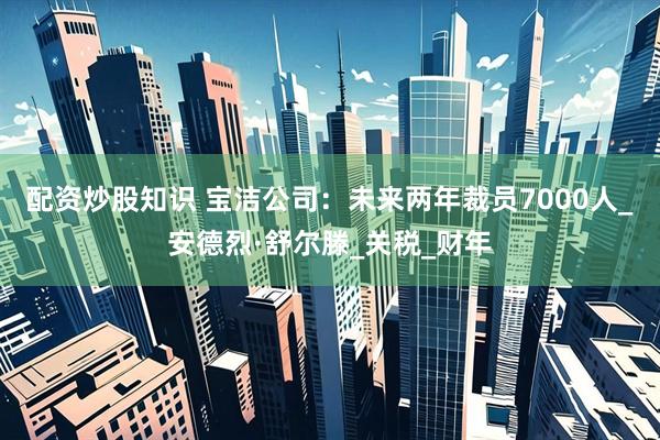 配资炒股知识 宝洁公司：未来两年裁员7000人_安德烈·舒尔滕_关税_财年