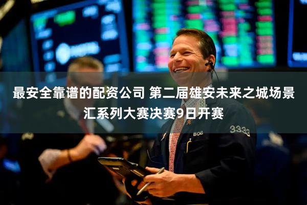 最安全靠谱的配资公司 第二届雄安未来之城场景汇系列大赛决赛9日开赛