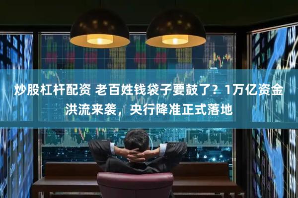 炒股杠杆配资 老百姓钱袋子要鼓了？1万亿资金洪流来袭，央行降准正式落地