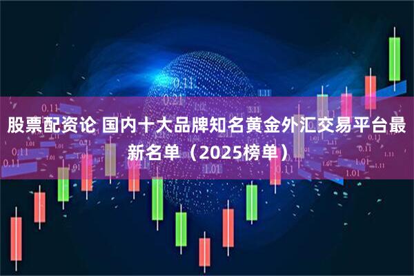 股票配资论 国内十大品牌知名黄金外汇交易平台最新名单（2025榜单）