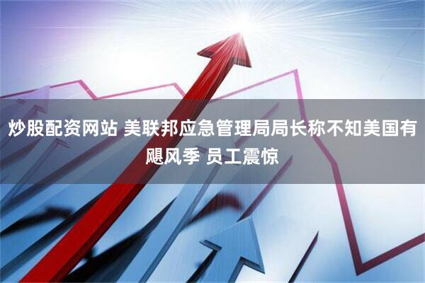 炒股配资网站 美联邦应急管理局局长称不知美国有飓风季 员工震惊
