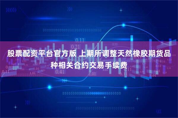 股票配资平台官方版 上期所调整天然橡胶期货品种相关合约交易手续费