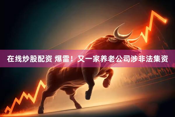 在线炒股配资 爆雷！又一家养老公司涉非法集资