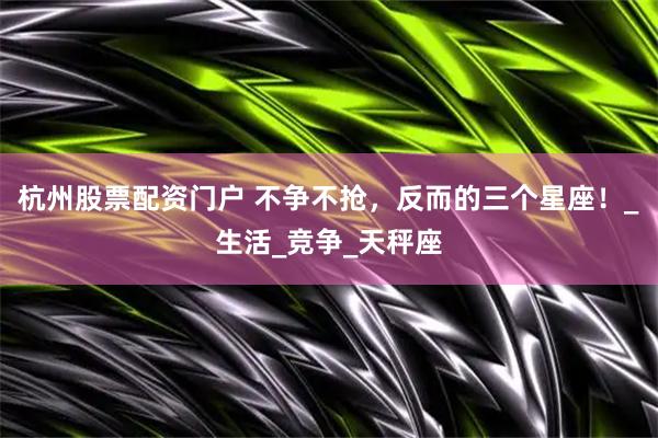 杭州股票配资门户 不争不抢，反而的三个星座！_生活_竞争_天秤座