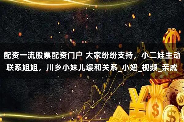 配资一流股票配资门户 大家纷纷支持，小二娃主动联系姐姐，川乡小妹儿缓和关系_小妞_视频_亲戚