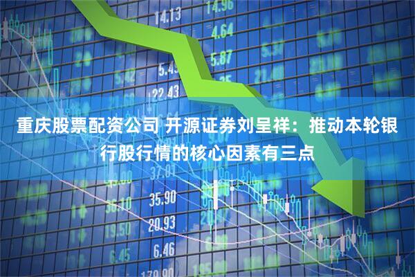 重庆股票配资公司 开源证券刘呈祥：推动本轮银行股行情的核心因素有三点