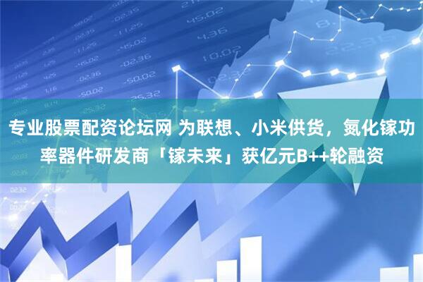 专业股票配资论坛网 为联想、小米供货，氮化镓功率器件研发商「镓未来」获亿元B++轮融资