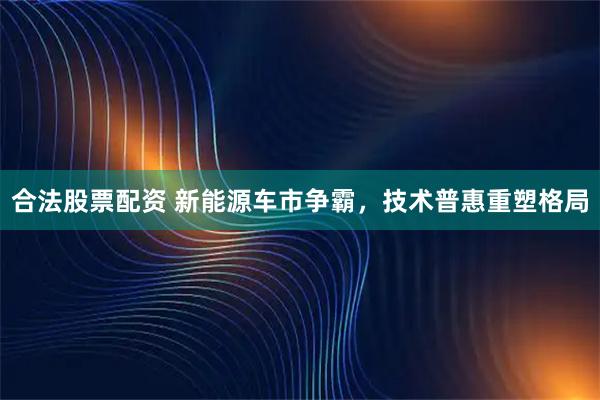 合法股票配资 新能源车市争霸，技术普惠重塑格局
