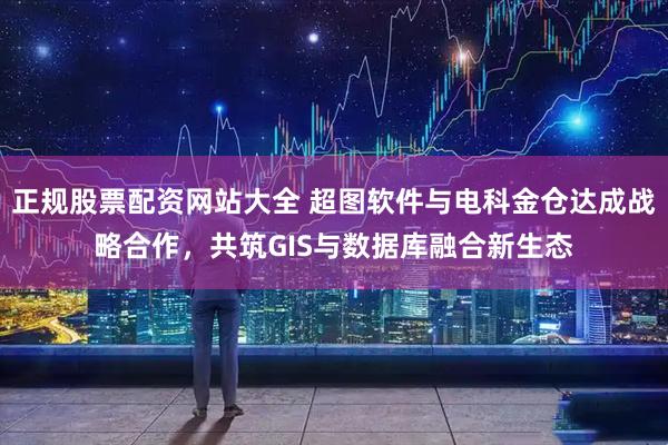 正规股票配资网站大全 超图软件与电科金仓达成战略合作，共筑GIS与数据库融合新生态
