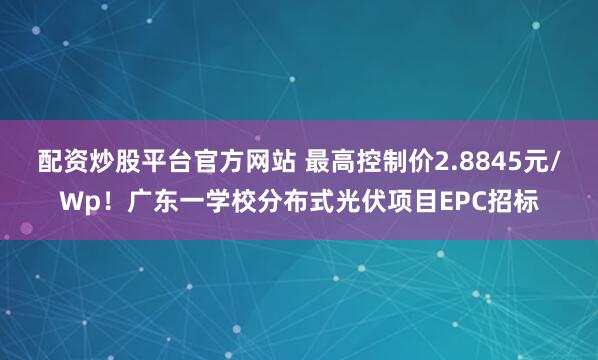 配资炒股平台官方网站 最高控制价2.8845元/Wp！广东一学校分布式光伏项目EPC招标